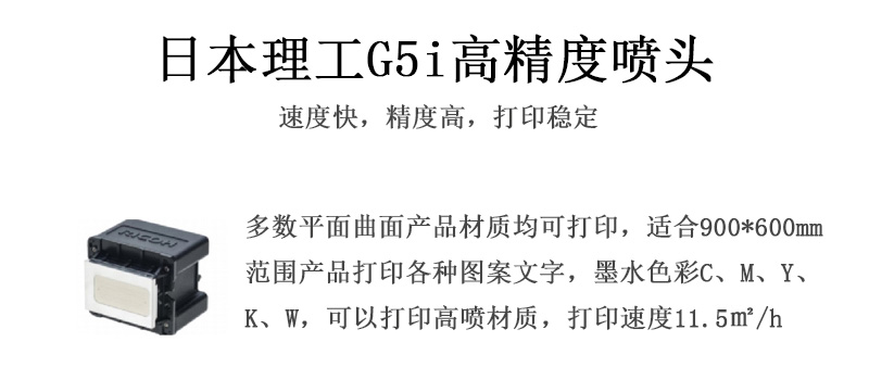 日本理工高精度噴頭，速度快，精度高，打印穩(wěn)定，多數(shù)平面均可打印，可以在部分曲面產(chǎn)品材質(zhì)上打印，使用范圍在900mm*600mm范圍內(nèi)產(chǎn)品打印各種圖案，墨水色彩為C、M、Y、K、W，可以打印高噴材質(zhì)，打印速度在11.5平米/小時(shí)